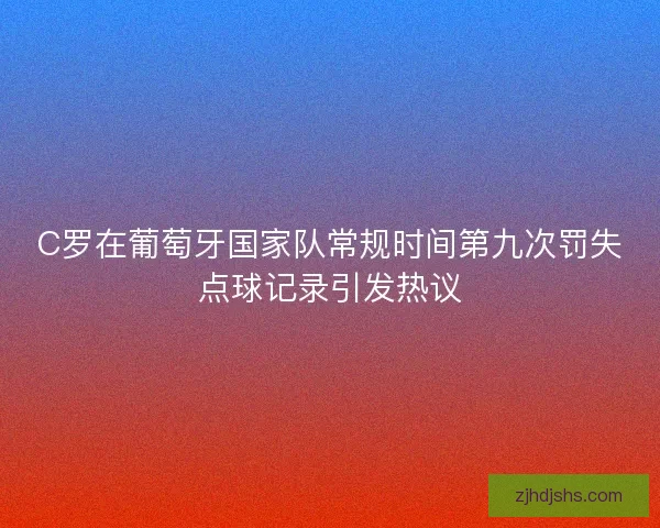 C罗在葡萄牙国家队常规时间第九次罚失点球记录引发热议