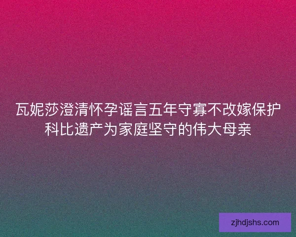瓦妮莎澄清怀孕谣言五年守寡不改嫁保护科比遗产为家庭坚守的伟大母亲