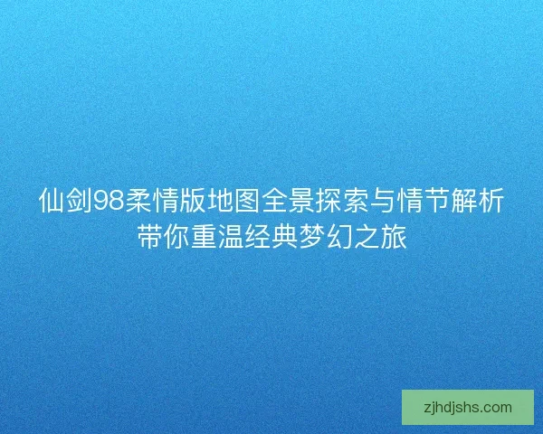 仙剑98柔情版地图全景探索与情节解析带你重温经典梦幻之旅