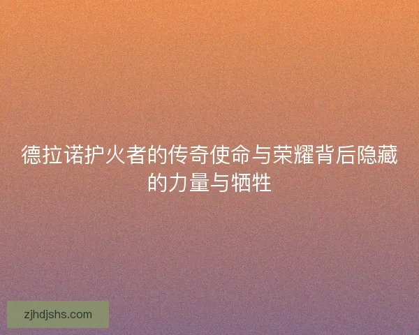 德拉诺护火者的传奇使命与荣耀背后隐藏的力量与牺牲 德拉诺护火者的传奇使命与荣耀背后隐藏的力量与牺牲