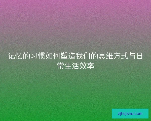 记忆的习惯如何塑造我们的思维方式与日常生活效率