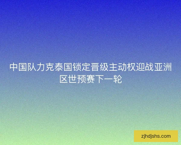 中国队力克泰国锁定晋级主动权迎战亚洲区世预赛下一轮 中国队力克泰国锁定晋级主动权迎战亚洲区世预赛下一轮