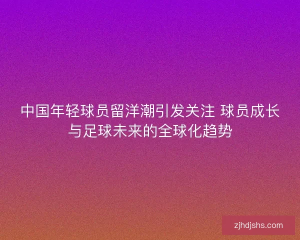 中国年轻球员留洋潮引发关注 球员成长与足球未来的全球化趋势 中国年轻球员留洋潮引发关注 球员成长与足球未来的全球化趋势