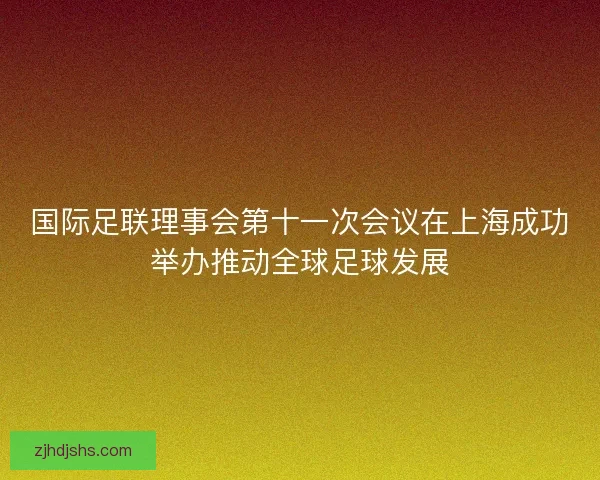 国际足联理事会第十一次会议在上海成功举办推动全球足球发展
