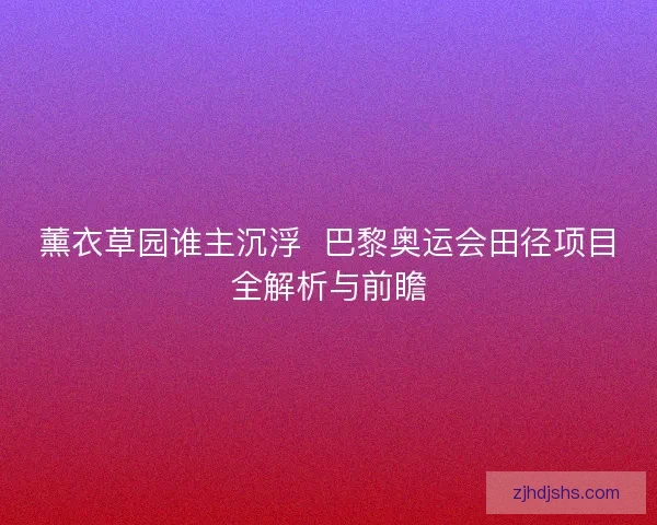 薰衣草园谁主沉浮  巴黎奥运会田径项目全解析与前瞻