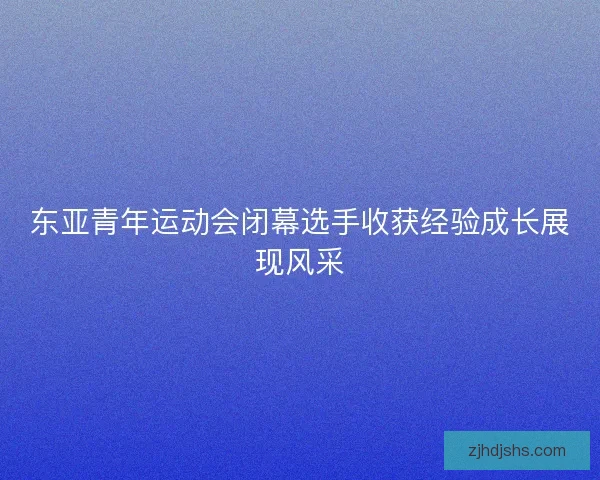 东亚青年运动会闭幕选手收获经验成长展现风采