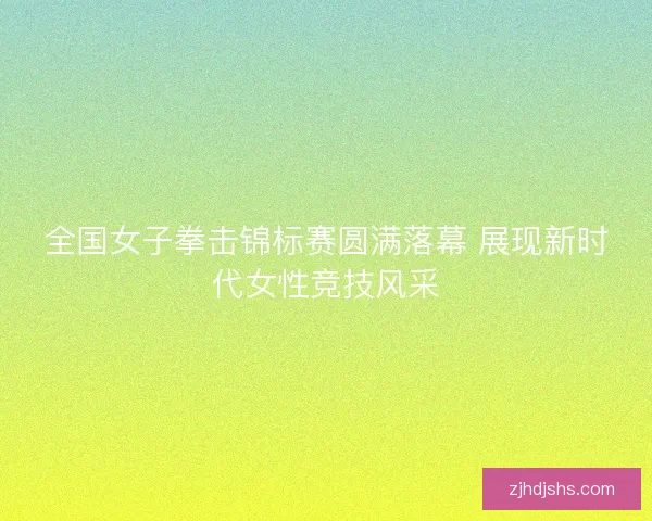全国女子拳击锦标赛圆满落幕 展现新时代女性竞技风采 全国女子拳击锦标赛圆满落幕 展现新时代女性竞技风采