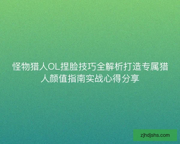 怪物猎人OL捏脸技巧全解析打造专属猎人颜值指南实战心得分享 怪物猎人OL捏脸技巧全解析打造专属猎人颜值指南实战心得分享