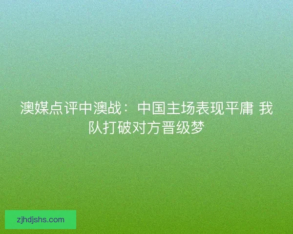 澳媒点评中澳战:中国主场表现平庸 我队打破对方晋级梦 澳媒点评中澳战:中国主场表现平庸 我队打破对方晋级梦