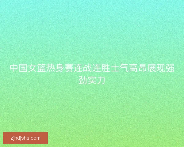中国女篮热身赛连战连胜士气高昂展现强劲实力
