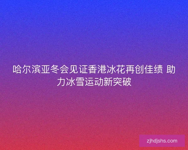哈尔滨亚冬会见证香港冰花再创佳绩 助力冰雪运动新突破 哈尔滨亚冬会见证香港冰花再创佳绩 助力冰雪运动新突破