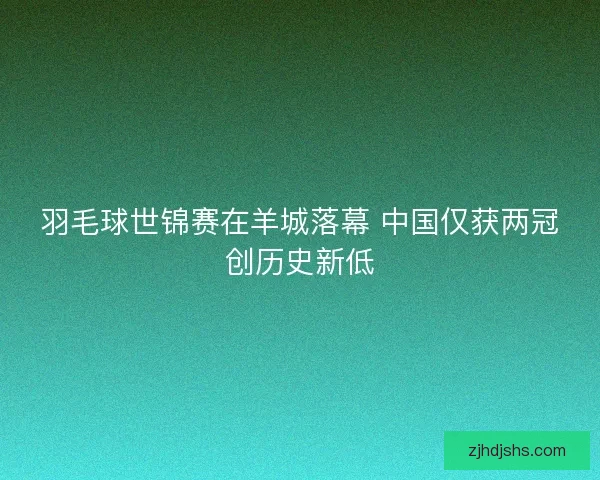 羽毛球世锦赛在羊城落幕 中国仅获两冠创历史新低 羽毛球世锦赛在羊城落幕 中国仅获两冠创历史新低