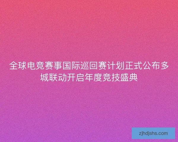 全球电竞赛事国际巡回赛计划正式公布多城联动开启年度竞技盛典