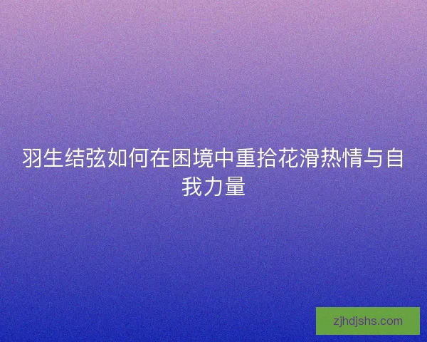 羽生结弦如何在困境中重拾花滑热情与自我力量 羽生结弦如何在困境中重拾花滑热情与自我力量