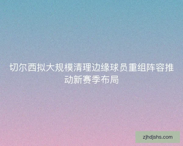 切尔西拟大规模清理边缘球员重组阵容推动新赛季布局 切尔西拟大规模清理边缘球员重组阵容推动新赛季布局