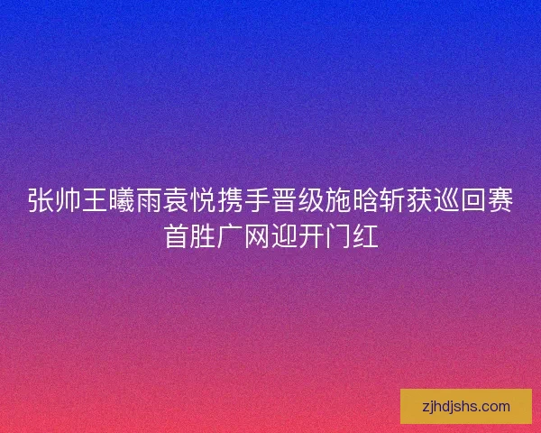 张帅王曦雨袁悦携手晋级施晗斩获巡回赛首胜广网迎开门红 张帅王曦雨袁悦携手晋级施晗斩获巡回赛首胜广网迎开门红